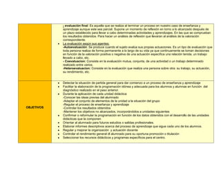 - evaluación final: Es aquella que se realiza al terminar un proceso en nuestro caso de enseñanza y
            aprendizaje aunque este sea parcial. Supone un momento de reflexión en torno a lo alcanzado después de
            un plazo establecido para llevar a cabo determinadas actividades y aprendizajes. En las que se comprueban
            los resultados obtenidos. Para hacer un análisis de reflexión que llevaran al análisis de la valoración
            correspondiente.
            La evaluación según sus agentes:
            -Autoevaluación: Se produce cuando el sujeto evalúa sus propias actuaciones. Es un tipo de evaluación que
            toda persona realiza de forma permanente a lo largo de su vida ya que continuamente se toman decisiones
            en función de la valoración positiva o negativa de una actuación específica una relación tenida, un trabajo
            llevado a cabo, etc.
            - Coevaluacion: Consiste en la evaluación mutua, conjunta, de una actividad o un trabajo determinado
            realizado entre varios.
            -Heteroevaluacion: Consiste en la evaluación que realiza una persona sobre otra: su trabajo, su actuación,
            su rendimiento, etc.


            Detectar la situación de partida general para dar comienzo a un proceso de enseñanza y aprendizaje
            Facilitar la elaboración de la programación idónea y adecuada para los alumnos y alumnas en función del
            diagnóstico realizado en el paso anterior.
            Durante la aplicación de cada unidad didáctica:
            -Conocer las ideas previas del alumnado
            -Adaptar el conjunto de elementos de la unidad a la situación del grupo
            -Regular el proceso de enseñanza y aprendizaje
OBJETIVOS   -Controlar los resultados obtenidos
            -Mantener los objetivos no alcanzados, incorporándolos a unidades siguientes
            Confirmar o reformular la programación en función de los datos obtenidos con el desarrollo de las unidades
            didácticas que la componen
            Orientar al alumnado para futuros estudios o salidas profesionales.
            Elaborar informes descriptivos acerca del proceso de aprendizaje que sigue cada uno de los alumnos.
            Regular y mejorar la organización y actuación docente
            Controlar el rendimiento general dl alumnado para su oportuna promoción o titulación
            Seleccionar los recursos didácticos y programas específicos para el centro.
 