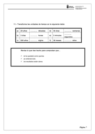 11.- Transforma las unidades de tiempo en la siguiente tabla:
a) 20 años ………… décadas d) 35 días ………… semanas
b) 3 días ………… horas e) 3 minutos
…………
segundos
c) 500 años ………… siglos f) 36 meses ………… años
Página 7
Revisa lo que has hecho para comprobar que…
 te ha quedado como querías.
 se entiende todo.
 los resultados están claros.
 
