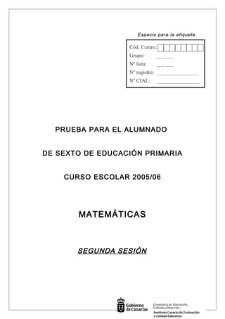 Espacio para la etiqueta
PRUEBA PARA EL ALUMNADO
DE SEXTO DE EDUCACIÓN PRIMARIA
CURSO ESCOLAR 2005/06
MATEMÁTICAS
SEGUNDA SESIÓN
Cód. Centro:
Grupo: ___ ___
Nº lista: ___ ___
Nº registro: ________________
Nº CIAL: ________________
 