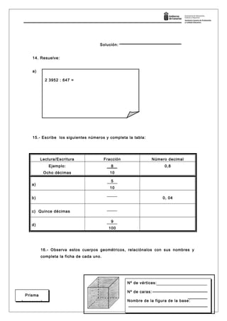 Solución:
14. Resuelve:
a)
15.- Escribe los siguientes números y completa la tabla:
Lectura/Escritura Fracción Número decimal
Ejemplo:
Ocho décimas
8
10
0,8
a)
5
10
b) 0, 04
c) Quince décimas
d)
9
100
16.- Observa estos cuerpos geométricos, relaciónalos con sus nombres y
completa la ficha de cada uno.
Página 7
Prisma
hexagonal
2 3952 : 647 =
Nº de vértices:
Nº de caras:
Nombre de la figura de la base:
Nº de vértices:
Nº de caras:
Nombre de la figura de la base:
 