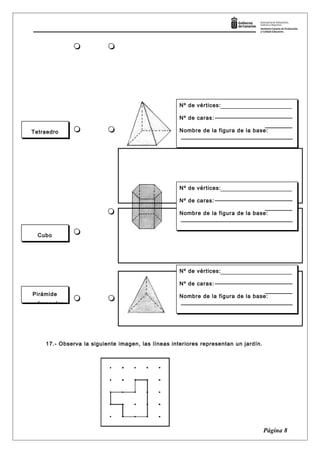 17.- Observa la siguiente imagen, las líneas interiores representan un jardín.
Página 8
Tetraedro
Cubo
Pirámide
cuadrangular
Nº de vértices:
Nº de caras:
Nombre de la figura de la base:
Nº de vértices:
Nº de caras:
Nombre de la figura de la base:
Nº de vértices:
Nº de caras:
Nombre de la figura de la base:
Nº de vértices:
Nº de caras:
Nombre de la figura de la base:
Nº de vértices:
Nº de caras:
Nombre de la figura de la base:
Nº de vértices:
Nº de caras:
Nombre de la figura de la base:
 