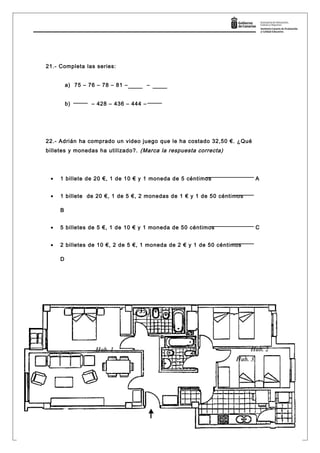 21.- Completa las series:
a) 75 – 76 – 78 – 81 – –
b) – 428 – 436 – 444 –
22.- Adrián ha comprado un video juego que le ha costado 32,50 €. ¿Qué
billetes y monedas ha utilizado?. (Marca la respuesta correcta)
• 1 billete de 20 €, 1 de 10 € y 1 moneda de 5 céntimos A
• 1 billete de 20 €, 1 de 5 €, 2 monedas de 1 € y 1 de 50 céntimos
B
• 5 billetes de 5 €, 1 de 10 € y 1 moneda de 50 céntimos C
• 2 billetes de 10 €, 2 de 5 €, 1 moneda de 2 € y 1 de 50 céntimos
D
23.- Sitúate en el plano de esta vivienda
Página 11
Hab. 1
Hab. 3
Hab. 2
 