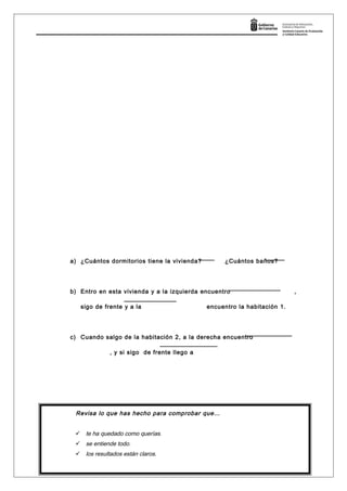 a) ¿Cuántos dormitorios tiene la vivienda? ¿Cuántos baños?
b) Entro en esta vivienda y a la izquierda encuentro ,
sigo de frente y a la encuentro la habitación 1.
c) Cuando salgo de la habitación 2, a la derecha encuentro
, y si sigo de frente llego a
Página 12
Revisa lo que has hecho para comprobar que…
 te ha quedado como querías.
 se entiende todo.
 los resultados están claros.
YA HAS ACABADO, ENTREGA LA PRUEBA.
 