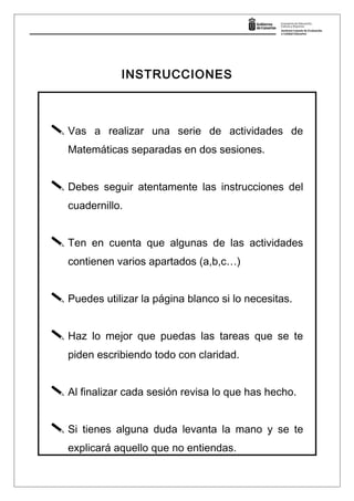 INSTRUCCIONES
 Vas a realizar una serie de actividades de
Matemáticas separadas en dos sesiones.
 Debes seguir atentamente las instrucciones del
cuadernillo.
 Ten en cuenta que algunas de las actividades
contienen varios apartados (a,b,c…)
 Puedes utilizar la página blanco si lo necesitas.
 Haz lo mejor que puedas las tareas que se te
piden escribiendo todo con claridad.
 Al finalizar cada sesión revisa lo que has hecho.
 Si tienes alguna duda levanta la mano y se te
explicará aquello que no entiendas.
 