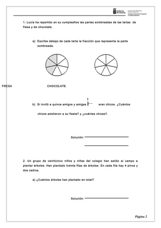 1. Lucía ha repartido en su cumpleaños las partes sombreadas de las tartas de
fresa y de chocolate.
a) Escribe debajo de cada tarta la fracción que representa la parte
sombreada.
b) Si invitó a quince amigos y amigas y eran chicos. ¿Cuántos
chicos asistieron a su fiesta? y ¿cuántas chicas?.
Solución:
2. Un grupo de veinticinco niños y niñas del colegio han salido al campo a
plantar árboles. Han plantado treinta filas de árboles. En cada fila hay 4 pinos y
dos cedros.
a) ¿Cuántos árboles han plantado en total?
Solución:
Página 2
1
3
FRESA CHOCOLATE
 