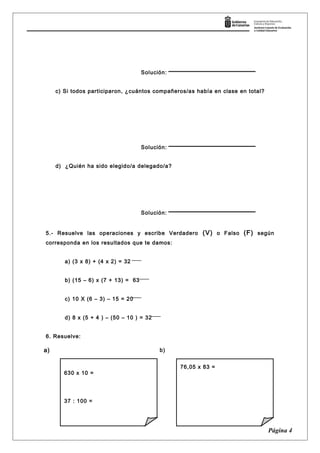 Solución:
c) Si todos participaron, ¿cuántos compañeros/as había en clase en total?
Solución:
d) ¿Quién ha sido elegido/a delegado/a?
Solución:
5.- Resuelve las operaciones y escribe Verdadero (V) o Falso (F) según
corresponda en los resultados que te damos:
a) (3 x 8) + (4 x 2) = 32
b) (15 – 6) x (7 + 13) = 63
c) 10 X (6 – 3) – 15 = 20
d) 8 x (5 + 4 ) – (50 – 10 ) = 32
6. Resuelve:
Página 4
630 x 10 =
37 : 100 =
76,05 x 83 =
a) b)
 