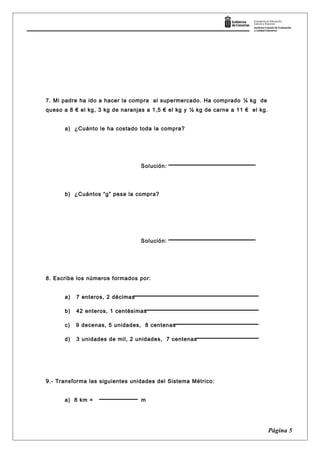 7. Mi padre ha ido a hacer la compra al supermercado. Ha comprado ¼ kg de
queso a 8 € el kg, 3 kg de naranjas a 1,5 € el kg y ½ kg de carne a 11 € el kg.
a) ¿Cuánto le ha costado toda la compra?
Solución:
b) ¿Cuántos “g” pesa la compra?
Solución:
8. Escribe los números formados por:
a) 7 enteros, 2 décimas
b) 42 enteros, 1 centésimas
c) 9 decenas, 5 unidades, 8 centenas
d) 3 unidades de mil, 2 unidades, 7 centenas
9.- Transforma las siguientes unidades del Sistema Métrico:
a) 8 km = m
Página 5
 