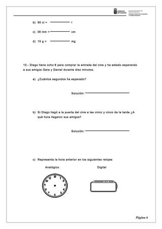 b) 90 cl = l
c) 36 mm = cm
d) 15 g = mg
10.- Diego tiene ocho € para comprar la entrada del cine y ha estado esperando
a sus amigos Gara y Daniel durante diez minutos.
a) ¿Cuántos segundos ha esperado?
Solución:
b) Si Diego llegó a la puerta del cine a las cinco y cinco de la tarde ¿A
qué hora llegaron sus amigos?
Solución:
c) Representa la hora anterior en los siguientes relojes
Página 6
Analógico Digital
 