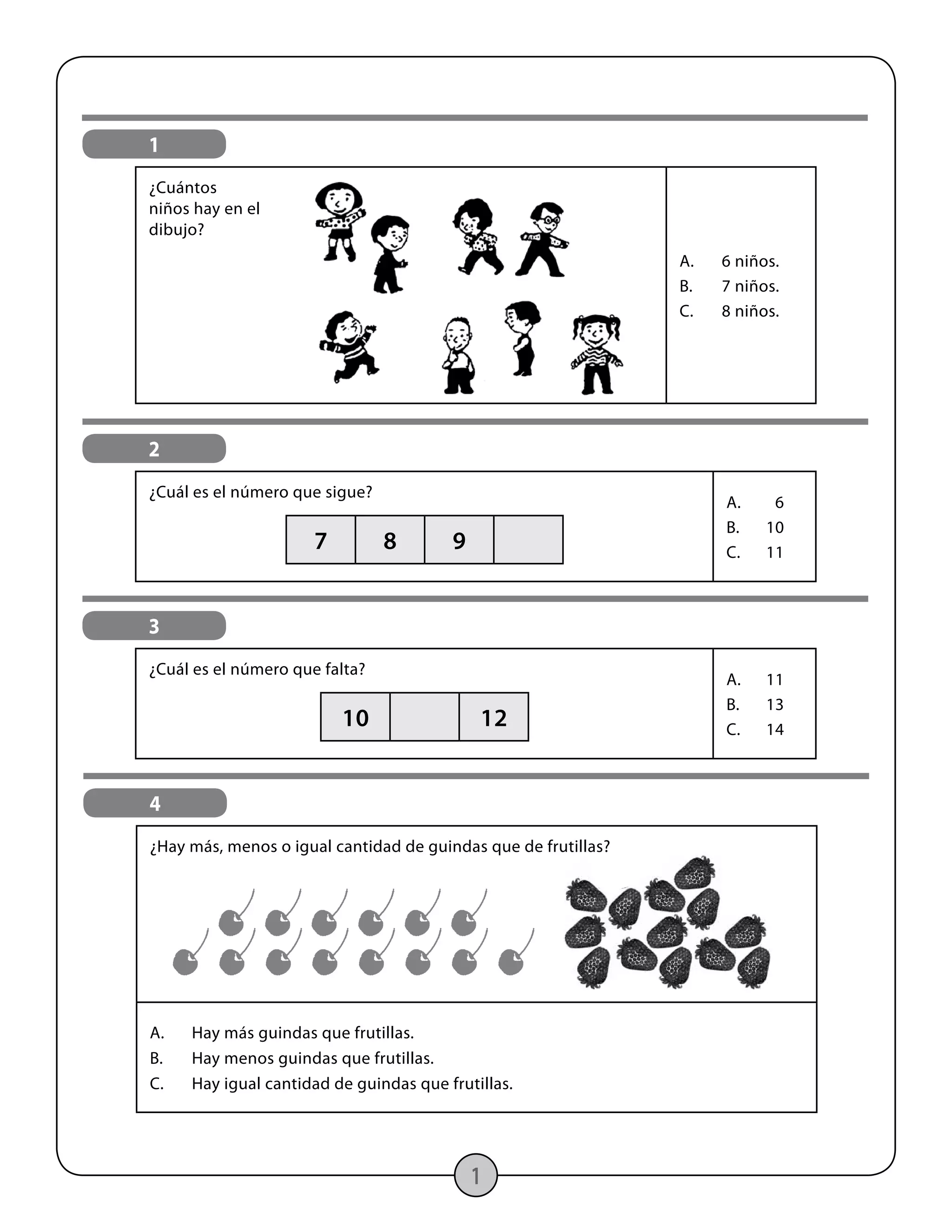 1
1
¿Cuántos
niños hay en el
dibujo?
A.	 6 niños.
B.	 7 niños.
C.	 8 niños.
2
¿Cuál es el número que sigue?
A.	6
B.	10
C.	11
7 8 9
3
¿Cuál es el número que falta?
A.	11
B.	13
C.	14
10 12
4
¿Hay más, menos o igual cantidad de guindas que de frutillas?
A.	 Hay más guindas que frutillas.
B.	 Hay menos guindas que frutillas.
C.	 Hay igual cantidad de guindas que frutillas.
 