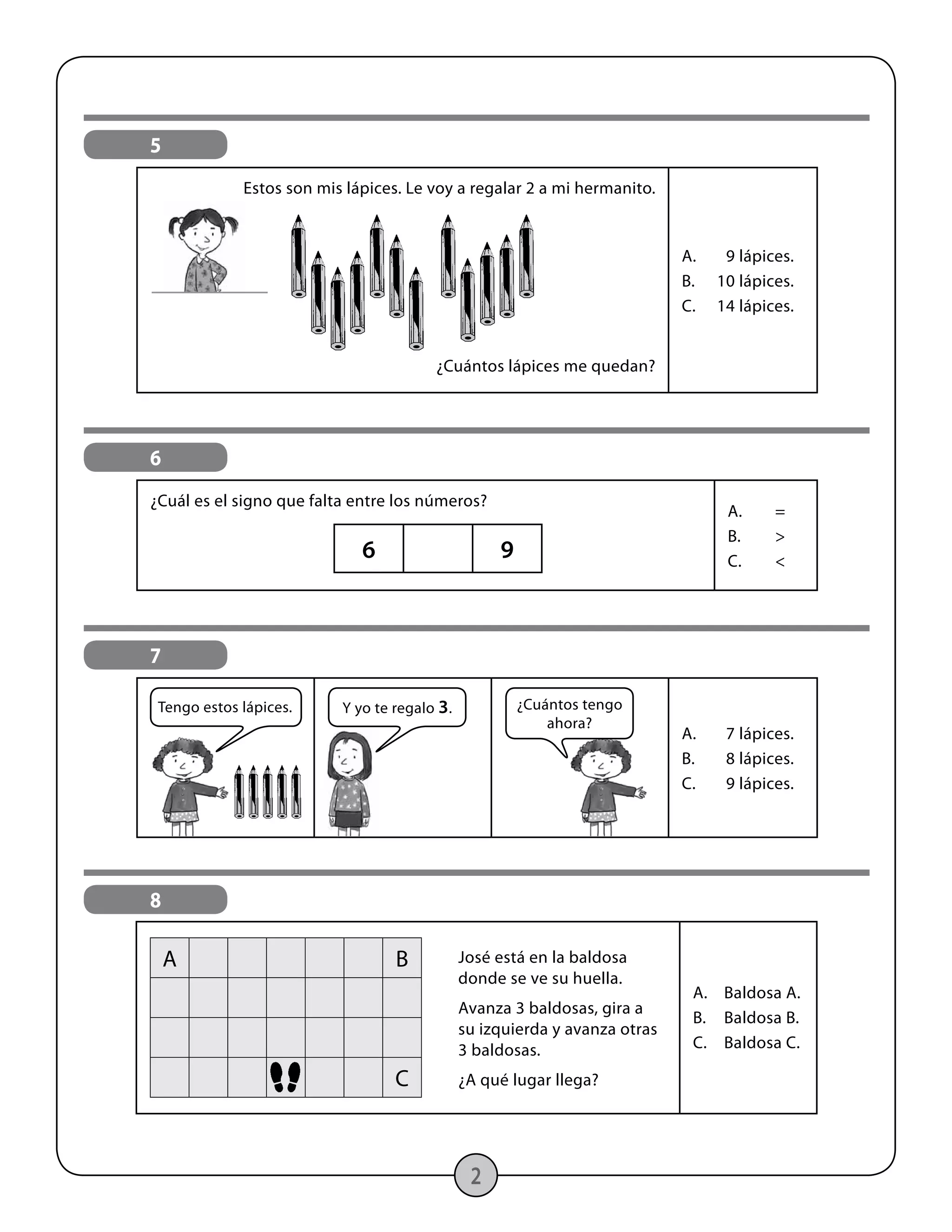 2
5
Estos son mis lápices. Le voy a regalar 2 a mi hermanito.
¿Cuántos lápices me quedan?
A.	 9 lápices.
B.	 10 lápices.
C.	 14 lápices.
6
¿Cuál es el signo que falta entre los números?
A.	=
B.	>
C.	<
6 9
7
A.	 7 lápices.
B.	 8 lápices.
C.	 9 lápices.
¿Cuántos tengo
ahora?
Y yo te regalo 3.Tengo estos lápices.
8
José está en la baldosa
donde se ve su huella.
Avanza 3 baldosas, gira a
su izquierda y avanza otras
3 baldosas.
¿A qué lugar llega?
A.	 Baldosa A.
B.	 Baldosa B.
C.	 Baldosa C.
A B
C
 