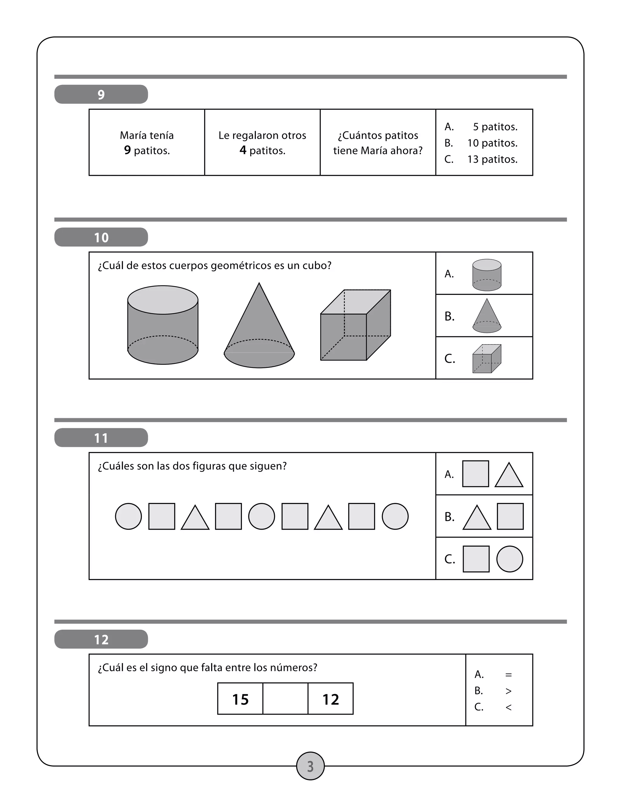 3
9
María tenía
9 patitos.
Le regalaron otros
4 patitos.
¿Cuántos patitos
tiene María ahora?
A.	 5 patitos.
B.	 10 patitos.
C.	 13 patitos.
10
¿Cuál de estos cuerpos geométricos es un cubo?
A.	
B.
C.
11
¿Cuáles son las dos figuras que siguen?
A.	
B.
C.
12
¿Cuál es el signo que falta entre los números?
A.	=
B.	>
C.	<
15 12
 