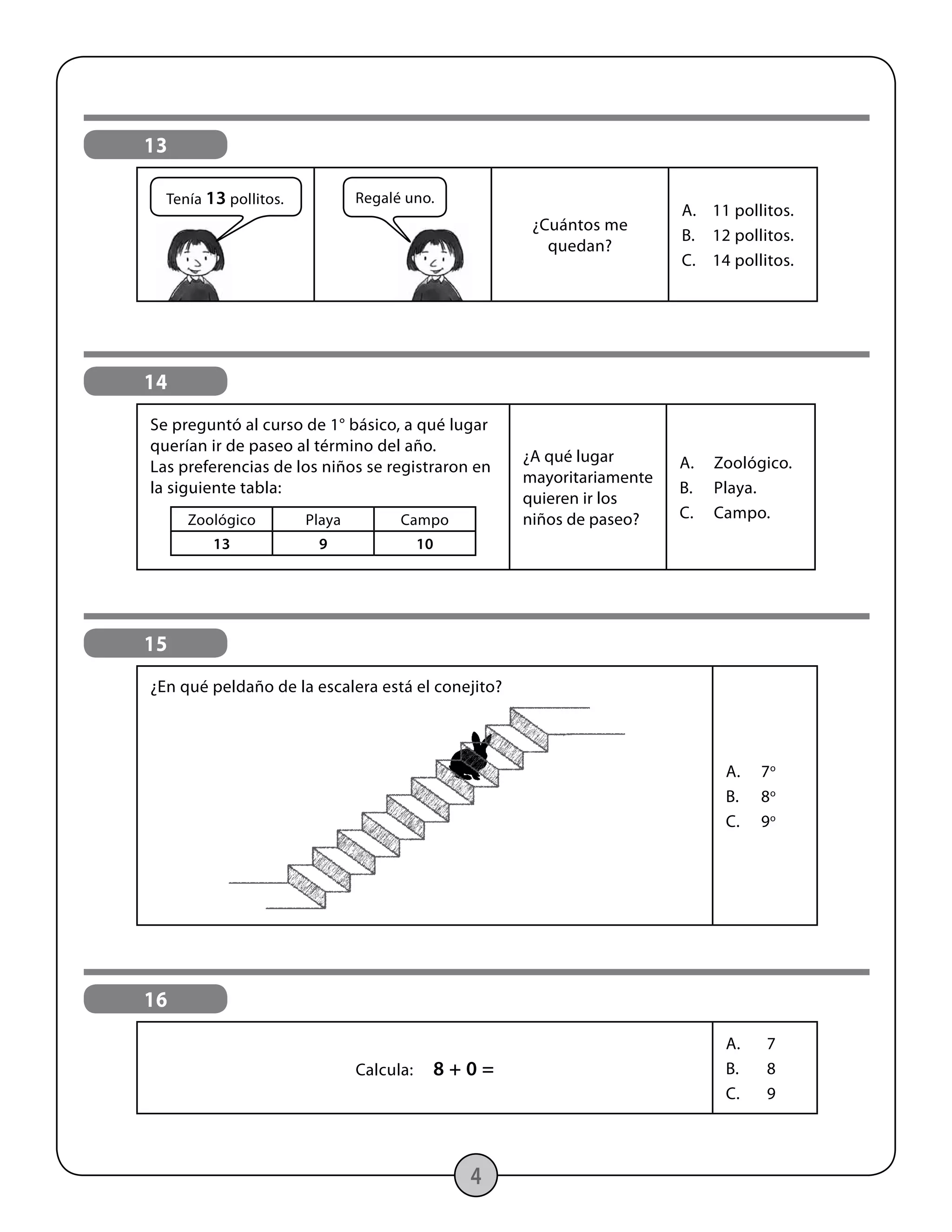 4
16
Calcula: 8 + 0 =
A.	7
B.	8
C.	9
13
¿Cuántos me
quedan?
A.	 11 pollitos.
B.	 12 pollitos.
C.	 14 pollitos.
Regalé uno.Tenía 13 pollitos.
Zoológico Playa Campo
13 9 10
14
Se preguntó al curso de 1° básico, a qué lugar
querían ir de paseo al término del año.
Las preferencias de los niños se registraron en
la siguiente tabla:
¿A qué lugar
mayoritariamente
quieren ir los
niños de paseo?
A.	Zoológico.
B.	Playa.
C.	Campo.
15
¿En qué peldaño de la escalera está el conejito?
A.	7o
B.	8o
C.	9o
 