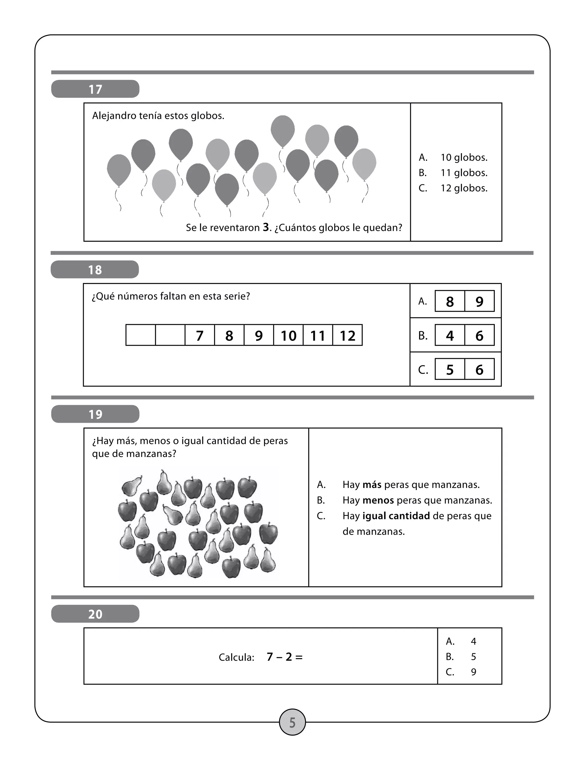 20
Calcula: 7 – 2 =
A.	4
B.	5
C.	9
5
17
Alejandro tenía estos globos.
Se le reventaron 3. ¿Cuántos globos le quedan?
A.	 10 globos.
B.	 11 globos.
C.	 12 globos.
19
¿Hay más, menos o igual cantidad de peras
que de manzanas?
A.	 Hay más peras que manzanas.
B.	 Hay menos peras que manzanas.
C.	 Hay igual cantidad de peras que
	de manzanas.
18
¿Qué números faltan en esta serie? A.
B.
C.
7 8 9 10 11 12
8 9
5 6
4 6
 