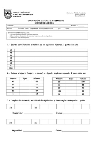 COLEGIODARÍO SALAS
CIENTÍFICOHUMANISTA
CHILLAN
EVALUACIÓN MATEMATICA II SEMESTRE
SEGUNDOS BASICOS
1.- Escribe correctamente el nombre de los siguientes números. 1 punto cada uno
62
78
57
11
83
19
5
100
2.- Coloque el signo > (mayor), < (menor) o = (igual), según corresponda. 1 punto cada uno
3.- Complete la secuencia, escribiendo la regularidad y forma según corresponda: 1 punto
10 40
Regularidad: __________________________ Forma:________________________
24 36
Regularidad: __________________________ Forma:________________________
Nombre: _______________________________________________________________________ Curso: 2º _______
Fecha: Puntaje Ideal: 70 puntos Puntaje Obtenidos: _____ pts. Nota: __________
INSTRUCCIONES GENERALES:
• Lea atentamente su prueba junto a la profesora.
• Aclare cualquier duda antes de comenzar la prueba, sólo con el profesor.
• Conteste con letra legible y clara.
Número Signo Número
47 55
32 11
59 72
83 87
1 64
Número Signo Número
99 109
23 56
10 77
106 88
12 18
Profesoras: Fabiola Hernández
Sendy Irribarra
Paula Villarroel
 