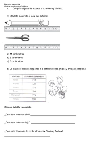 Educación Matemática
Material para Segundo año Básico
II. Compara objetos de acuerdo a su medida y tamaño.
4) ¿Cuánto más mide el lápiz que la tijera?
a) 11 centímetros
b) 5 centímetros
c) 6 centímetros
5) La siguiente tabla corresponde a la estatura de los amigos y amigas de Roxana.
Observa la tabla y completa.
¿Cuál es el niño más alto? ______________________________________
¿Cuál es el niño más bajo? _____________________________________
¿Cuál es la diferencia de centímetros entre Natalia y Andrea?
______________________________________
 