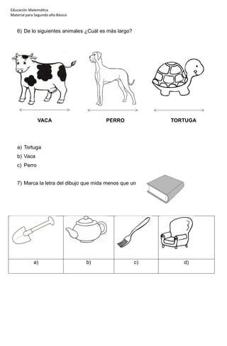Educación Matemática
Material para Segundo año Básico
6) De lo siguientes animales ¿Cuál es más largo?
VACA PERRO TORTUGA
a) Tortuga
b) Vaca
c) Perro
7) Marca la letra del dibujo que mida menos que un
a) b) c) d)
 