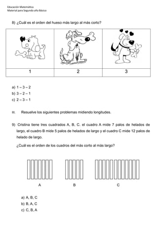 Educación Matemática
Material para Segundo año Básico
8) ¿Cuál es el orden del hueso más largo al más corto?
1 2 3
a) 1 – 3 – 2
b) 3 – 2 – 1
c) 2 – 3 – 1
III. Resuelve los siguientes problemas midiendo longitudes.
9) Cristina tiene tres cuadrados A, B, C. el cuadro A mide 7 palos de helados de
largo, el cuadro B mide 5 palos de helados de largo y el cuadro C mide 12 palos de
helado de largo.
¿Cuál es el orden de los cuadros del más corto al más largo?
A B C
a) A, B, C
b) B, A, C
c) C, B, A
 