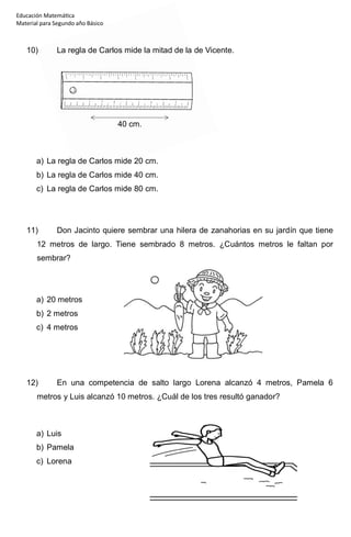 Educación Matemática
Material para Segundo año Básico
10) La regla de Carlos mide la mitad de la de Vicente.
40 cm.
a) La regla de Carlos mide 20 cm.
b) La regla de Carlos mide 40 cm.
c) La regla de Carlos mide 80 cm.
11) Don Jacinto quiere sembrar una hilera de zanahorias en su jardín que tiene
12 metros de largo. Tiene sembrado 8 metros. ¿Cuántos metros le faltan por
sembrar?
a) 20 metros
b) 2 metros
c) 4 metros
12) En una competencia de salto largo Lorena alcanzó 4 metros, Pamela 6
metros y Luis alcanzó 10 metros. ¿Cuál de los tres resultó ganador?
a) Luis
b) Pamela
c) Lorena
 