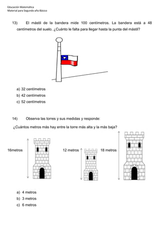 Educación Matemática
Material para Segundo año Básico
13) El mástil de la bandera mide 100 centímetros. La bandera está a 48
centímetros del suelo. ¿Cuánto le falta para llegar hasta la punta del mástil?
a) 32 centímetros
b) 42 centímetros
c) 52 centímetros
14) Observa las torres y sus medidas y responde:
¿Cuántos metros más hay entre la torre más alta y la más baja?
16metros 12 metros 18 metros
a) 4 metros
b) 3 metros
c) 6 metros
 