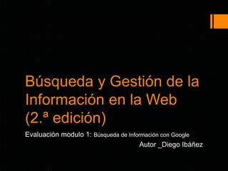 Búsqueda y Gestión de la
Información en la Web
(2.ª edición)
Evaluación modulo 1: Búsqueda de Información con Google
Autor _Diego Ibáñez
 