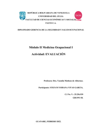 REPÚBLICA BOLIVARIANA DE VENEZUELA
UNIVERSIDAD DEL ZULIA
FACULTAD DE CIENCIAS ECONÓMICAS Y SOCIALES
FACES C.A.
DIPLOMADO GERENCIA DE LA SEGURIDAD Y SALUD OCUPACIONAL
Módulo II Medicina Ocupacional I
Actividad: EVALUACIÓN
Profesora: Dra. Yasmila Matheus de Albornoz.
Participante: STEFANI YOHANA VIVAS GARCIA.
C.I No. V.- 25.256.939
GRUPO 1B.
GUANARE, FEBRERO 2022.
 