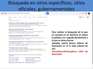 Búsqueda en sitios específicos, sitios
oficiales, gubernamentales
Para realizar la búsqueda de lo que
se necesite en un dominio se coloca
la palabra site: seguido del dominio y
lo que se desea buscar.
ejemplo: quería buscar talleres de
ilustración en el la web cultural de
acá.
site:cultura.chacao.gob.ve taller de
ilustración