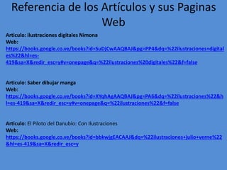 Referencia de los Artículos y sus Paginas
Web
Articulo: ilustraciones digitales Nimona
Web:
https://books.google.co.ve/books?id=SuDjCwAAQBAJ&pg=PP4&dq=%22ilustraciones+digital
es%22&hl=es-
419&sa=X&redir_esc=y#v=onepage&q=%22ilustraciones%20digitales%22&f=false
Articulo: Saber dibujar manga
Web:
https://books.google.co.ve/books?id=XYqhAgAAQBAJ&pg=PA6&dq=%22ilustraciones%22&h
l=es-419&sa=X&redir_esc=y#v=onepage&q=%22ilustraciones%22&f=false
Articulo: El Piloto del Danubio: Con Ilustraciones
Web:
https://books.google.co.ve/books?id=bbkwjgEACAAJ&dq=%22ilustraciones+julio+verne%22
&hl=es-419&sa=X&redir_esc=y
 