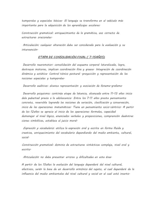 temporales y espaciales básicas. El lenguaje se transforma en el vehículo más
importante para la adquisición de los aprendizajes escolares.
Construcción gramatical: enriquecimiento de la gramática, uso correcto de
estructuras oracionales.
Articulación: cualquier alteración debe ser considerada para la evaluación y su
intervención.
ETAPA DE CONSOLIDACIÓN FINAL ( 7-15AÑOS)
Desarrollo neuromotor: consolidación del esquema corporal lateralizado, logro,
destrezas motoras, implican coordinación fina y gruesa. Integración de coordinación
dinámica y estática. Control tónico postural .proyección y representación de las
nociones espaciales y temporales.
Desarrollo auditivo: alcanza representación y asociación de fonema-grafema.
Desarrollo psiquismo: continúa etapa de latencia, alcanzado entre 11-13 años inicio
dela pubertad previa a la adolescencia. Entre los 7-11 años presta pensamiento
concreto, reversible logrando las nociones de seriación, clasificación y conservación,
inicio de las operaciones matemáticas. Tiene un pensamiento socio-céntrico. A partir
de los 12años se aprecia el inicio de las operaciones formales, capacidad
demanejar al nivel lógico, enunciados verbales y proposiciones, comprensión deabstrac
ciones simbólicas, establece el juicio moral.
Expresión y vocabulario: utiliza la expresión oral y escrita en forma fluida y
creativa, enriquecimiento del vocabulario dependiendo del medio ambiente, cultural,
social.
Construcción gramatical: dominio de estructuras sintácticas compleja, nivel oral y
escrito.
Articulación: no debe presentar errores y dificultades en esta área.
A partir de los 15años la evolución del lenguaje dependerá del nivel cultural,
afectivos, serán la base de un desarrollo armónico del sujeto, el cual dependerá de la
influencia del medio ambientales del nivel cultural y social en el cual está inserto.
 