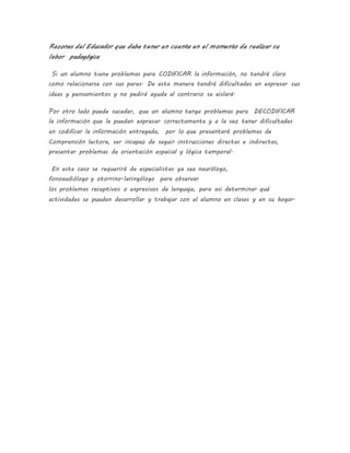 Razones del Educador que debe tener en cuenta en el momento de realizar su
labor pedagógica
Si un alumno tiene problemas para CODIFICAR la información, no tendrá claro
como relacionarse con sus pares. De esta manera tendrá dificultades en expresar sus
ideas y pensamientos y no pedirá ayuda al contrario se aislará.
Por otro lado puede suceder, que un alumno tenga problemas para DECODIFICAR
la información que le puedan expresar correctamente y a la vez tener dificultades
en codificar la información entregada, por lo que presentará problemas de
Comprensión lectora, ser incapaz de seguir instrucciones directas e indirectas,
presentar problemas de orientación espacial y lógica temporal.
En este caso se requerirá de especialistas ya sea neurólogo,
fonoaudiólogo y otorrino-laringólogo para observar
los problemas receptivos o expresivos de lenguaje, para asi determinar qué
actividades se pueden desarrollar y trabajar con el alumno en clases y en su hogar.
 