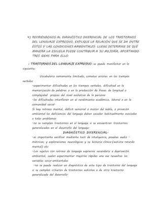 4) REFIRIÉNDONOS AL DIAGNÓSTICO DIFERENCIAL DE LOS TRASTORNOS
DEL LENGUAJE EXPRESIVO, EXPLIQUE LA RELACIÓN QUE SE DA ENTRE
ÉSTOS Y LAS CONDICIONES AMBIENTALES. LUEGO DETERMINE DE QUÉ
MANERA LA ESCUELA PUEDE CONTRIBUIR A SU MEJORÍA, APORTANDO
TRES IDEAS PARA ELLO.
: TRASTORNOS DEL LENGUAJE EXPRESIVO: se puede manifestar en lo
siguiente:
Vocabulario sumamente limitado, cometer errores en los tiempos
verbales
-experimentar dificultades en los tiempos verbales, dificultad en la
memorización de palabras o en la producción de frases de longitud o
complejidad propias del nivel evolutivo de la persona.
-las dificultades interfieren en el rendimiento académico, laboral o en la
comunidad social.
Si hay retraso mental, déficit sensorial o motor del habla, o privación
ambiental las deficiencias del lenguaje deben exceder habitualmente asociadas
a tales problemas.
-no se cumplen trastornos en el lenguaje si se encuentran trastornos
generalizados en el desarrollo del lenguaje.
DIAGNÓSTICO DIFERENCIAL.
-es importante verificar mediante test de inteligencia, pruebas audio -
métricas, y exploraciones neurológicas y su historia clínica.(autista retardo
mental) etc
-Los sujetos con retraso de lenguaje expresivo secundario a deprivación
ambiental, suelen experimentar mejorías rápidas una vez resueltas las
variables socio-ambientales
-no se puede realizar un diagnóstico de este tipo de trastorno del lenguaje
si se cumplen criterios de trastornos autistas o de otro trastorno
generalizado del desarrollo.
 