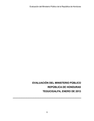 Evaluación del Ministerio Público de la República de Honduras
1
EVALUACIÓN DEL MINISTERIO PÚBLICO
REPÚBLICA DE HONDURAS
TEGUCIGALPA, ENERO DE 2013
 