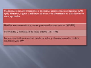 Malformaciones, deformaciones y anomalías cromosómicas congénitas (Q00-
Q99) Síntomas, signos y hallazgos clínicos y de laboratorio no clasificados en
otros apartados


Heridas, envenenamientos y otros procesos de causa externa (S00-T98)

Morbididad y mortalidad de causa externa (V01-Y98)

Factores que influyen sobre el estado de salud y el contacto con los centros
sanitarios (Z00-Z99)
 