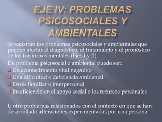 Se registran los problemas psicosociales y ambientales que
pueden afectar el diagnóstico, el tratamiento y el pronóstico
de los trastornos mentales (Ejes I y II).
Un problema psicosocial o ambiental puede ser:
 Un acontecimiento vital negativo
 Una dificultad o deficiencia ambiental.
 Estrés familiar o interpersonal
 Insuficiencia en el apoyo social o los recursos personales


U otro problemas relacionados con el contexto en que se han
desarrollado alteraciones experimentadas por una persona.
 