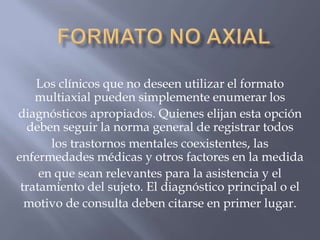Los clínicos que no deseen utilizar el formato
    multiaxial pueden simplemente enumerar los
diagnósticos apropiados. Quienes elijan esta opción
  deben seguir la norma general de registrar todos
       los trastornos mentales coexistentes, las
enfermedades médicas y otros factores en la medida
     en que sean relevantes para la asistencia y el
 tratamiento del sujeto. El diagnóstico principal o el
  motivo de consulta deben citarse en primer lugar.
 
