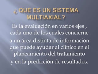 Es la evaluación en varios ejes ,
cada uno de los cuales concierne
a un área distinta de información
que puede ayudar al clínico en el
  planeamiento del tratamiento
y en la predicción de resultados.
 