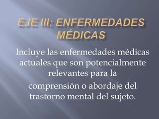 Incluye las enfermedades médicas
 actuales que son potencialmente
         relevantes para la
   comprensión o abordaje del
    trastorno mental del sujeto.
 