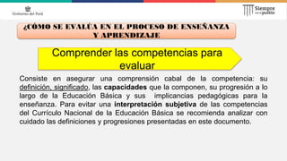 Comprender las competencias para
evaluar
¿CÓMO SE EVALÚA EN EL PROCESO DE ENSEÑANZA
Y APRENDIZAJE
Consiste en asegurar una comprensión cabal de la competencia: su
definición, significado, las capacidades que la componen, su progresión a lo
largo de la Educación Básica y sus implicancias pedagógicas para la
enseñanza. Para evitar una interpretación subjetiva de las competencias
del Currículo Nacional de la Educación Básica se recomienda analizar con
cuidado las definiciones y progresiones presentadas en este documento.
 