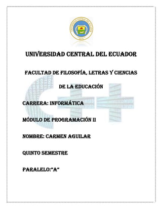 UNIVERSIDAD CENTRAL DEL ECUADOR

FACULTAD DE FILOSOFÍA, LETRAS Y CIENCIAS

            DE LA EDUCACIÓN


CARRERA: INFORMÁTICA


MÓDULO DE PROGRAMACIÓN II


NOMBRE: CARMEN AGUILAR


QUINTO SEMESTRE


PARALELO:”A”
 