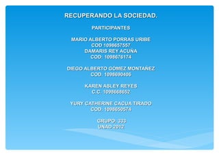 RECUPERANDO LA SOCIEDAD.
        PARTICIPANTES

 MARIO ALBERTO PORRAS URIBE
        COD 1098657557
     DAMARIS REY ACUÑA
        COD: 1098676174

DIEGO ALBERTO GÓMEZ MONTAÑEZ
        COD. 1098690406

     KAREN ASLEY REYES
       C.C. 1098668652

 YURY CATHERINE CACUA TIRADO
        COD. 1098650574

         GRUPO: 333
         UNAD 2012
 