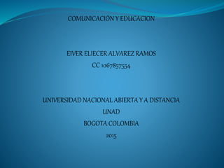 COMUNICACIÓN Y EDUCACION
EIVER ELIECER ALVAREZ RAMOS
CC 1067857554
UNIVERSIDAD NACIONAL ABIERTA Y A DISTANCIA
UNAD
BOGOTA COLOMBIA
2015
 