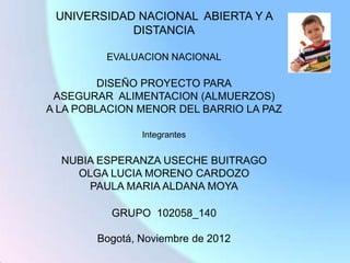 UNIVERSIDAD NACIONAL ABIERTA Y A
            DISTANCIA

         EVALUACION NACIONAL

        DISEÑO PROYECTO PARA
 ASEGURAR ALIMENTACION (ALMUERZOS)
A LA POBLACION MENOR DEL BARRIO LA PAZ

                Integrantes


  NUBIA ESPERANZA USECHE BUITRAGO
    OLGA LUCIA MORENO CARDOZO
      PAULA MARIA ALDANA MOYA

          GRUPO 102058_140

        Bogotá, Noviembre de 2012
 