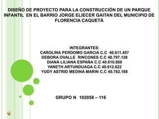 DISEÑO DE PROYECTO PARA LA CONSTRUCCIÓN DE UN PARQUE
INFANTIL EN EL BARRIO JORGE ELIECER GAITAN DEL MUNICIPIO DE
                    FLORENCIA CAQUETÁ




                           INTEGRANTES:
              CAROLINA PERDOMO GARCIA C.C 40.611.457
              DEBORA OVALLE RINCONES C.C 40.797.128
                DIANA LILIANA ESPAÑA C.C 40.610.688
                 YANETH ARTUNDUAGA C.C 40.612.622
              YUDY ASTRID MEDINA MARIN C.C 40.782.188




                    GRUPO N 102058 – 116
 