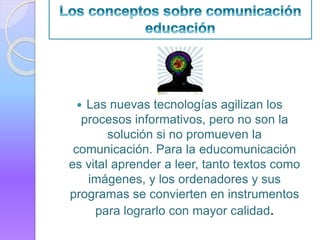  Las nuevas tecnologías agilizan los
procesos informativos, pero no son la
solución si no promueven la
comunicación. Para la educomunicación
es vital aprender a leer, tanto textos como
imágenes, y los ordenadores y sus
programas se convierten en instrumentos
para lograrlo con mayor calidad.
 