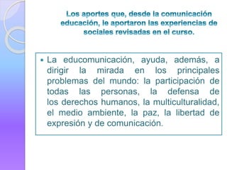  La educomunicación, ayuda, además, a
dirigir la mirada en los principales
problemas del mundo: la participación de
todas las personas, la defensa de
los derechos humanos, la multiculturalidad,
el medio ambiente, la paz, la libertad de
expresión y de comunicación.
 