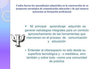  Mi principal aprendizaje adquirido es
generar estrategias integrales para un correcto
aprovechamiento de las herramientas que
intervienen en el proceso de comunicación
y educación
 Entender al ciberespacio no sólo desde su
superficie tecnológica y - o mediática, sino
también y sobre todo –como una comunidad
de práctica
 