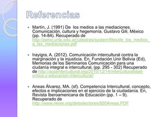  Martín, J. (1991) De los medios a las mediaciones.
Comunicación, cultura y hegemonía. Gustavo Gili, México
(pp. 14-84). Recuperado de
http://perio.unlp.edu.ar/catedras/system/files/de_los_medios_
a_las_mediaciones.pdf
 Irayigra, A. (2012). Comunicación intercultural contra la
marginación y la injusticia. En, Fundación Unir Bolivia (Ed),
Memorias de los Seminarios Comunicación para una
ciudanía integral e intercultural, (pp. 295 - 302) Recuperado
de http://aulaintercultural.org/2010/12/14/interculturalidad-
critica-y-educacion-intercultural/
 Aneas Álvarez, MA. (sf). Competencia Intercultural, concepto,
efectos e implicaciones en el ejercicio de la ciudadanía. En,
Revista Iberoamericana de Educación (pp. 1 – 9).
Recuperado de
http://www.rieoei.org/deloslectores/920Aneas.PDF
 