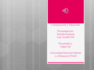 Comunicación y Educación
Presentado por:
Yoleida Pimienta
Cód. 56.069.593
Presentado a:
Edgar Gil
Universidad Nacional Abierta
y a Distancia UNAD
 