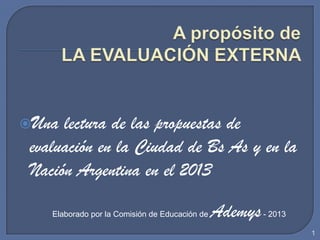 Una lectura de las propuestas de
evaluación en la Ciudad de Bs As y en la
Nación Argentina en el 2013
1
Elaborado por la Comisión de Educación de Ademys- 2013
 