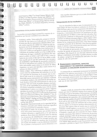 ffir+ffi ,ü$ fr$ H-h fi"fl u [$ ü"fi Lü e$ ffi 
i :- .^,^- ffiffi 
i , Capítulo 23 Evaluación neuropsicolóSica ffi 
I 
Itl:::i'i:l' ri. .t i;i ,--^1r^^ ^Ll^¡i.,¡c ^,rA 1rñ qe están clesarrollanclo ' 
i lij,'{l'Jj!',, 's)ir¡ i,y,t,iorrir (BP,R,S),'0 1a Rotitig Scn/e s¡tisfrcto'iarnetrte' 
i psc;rla de RegistL'o Netrrocondrrctual (Ncrrro.b(lldut:tal 
i ' , ;;;;;;;;, ÑRij,u' .t t'teuropsvcho.t¡ts1t B,ehauíor'"d!f: 
,i,' lnterpretación de ros resurtados 
" ñÍ'ilÍtiil'?.iüi?; ,-::i;::,,ií,'i;Á")ii'll'í"',' "'un""'1' 
i ,r' ' 
(PAI)'.'e'lcé'[era 
,.,,"¿1i{i:ffi"+i}i:::i#*áliljf:,Ti::;T; 
- ' I 
' ,Características cle las pruebas neur'opsicológicas tá*o nttitiot-ta cada uno de 1os componentes clel sistema cog-l 
:.'.' 
Las pruebas neuropsicolói]:::1t::t:'t*"1o1,t-'o o" tt-tarea 
l.,:,,,i;:¡,:.i afectados por-el c1éficir y córro han siclo afectados. Esta 
i : , lrr.*rl,üt^' q*e hay q-t-'e consiclerar- en su selección: 
'a ,. 
i*.r:pr.r^.ian c onstit.,ye la iirformación qtl"cina], ftl: y.j: 
i ,, 
1,,;:-,;:'i . Fiabiltdatll,vnlírlez.Toclaevaluación,ar-inquesetratecle 
tt 
?I 
contáner'uninfolmeneuropsicológico'yclebeexplicarcómo 
i..:ir.ri.i,: i esr'clios cie caso írnico, se ". "f..,i" 
pJ tt".3 g"¿r1 i* to-Oo"tt1tes clel sistema allerados inciclen en el ftinciona- 
I'.,.:i,,:i:,; cle error;por el1o,los insüumento' "'u'lJo' aeuenill- {.::::t'f,:#::";J;:::;".',:^'JiÍ::;'i?Tit'::i"-1}Tl 
5:n:;:::.J"li::;::'m::'t::::ü:üi;;;;' co,-''pensa,:1" r','.if,' c1e 1os alterados, córno rr-rncioua g1obal- 
-nortantes 
son 1as de fiabiliclad y vaiiciez. Ltfabititlarl se .r.nl. el sistema y qr-ré. co's1c¡e'cias te'chía este {irnciona-i$: 
i$i";"itr,i" l"l^ prueba co'ro insr:ur'ento cle *riento e* la vida cotidiana dei paciente' 
evar'ación e indica en qr_ié graclo la ,."p.ri.rorr.t.i"p.o- Los resultados c1e este p'oceso de evaluación consrituyen 
cedi'rie.ro cle medida,J.;rr:J. rro r. h",. rr-ro¿it."¿itrs el punro c1e par:ticla clel trata'riento de rehabiLitación ne'ro-concliciones, 
c1a l,gar a lesu*aclos equivalentes. P;t ;;;. psicológic-a 3ó1o dt'ptté' cle una adecuacla valoració' de los 
par.re, 1a uaridez ser.n.r.'" q,,ré miie el test y .;; i; hen.iu"y habilíclades p'eservadas es posible plantear un plan 
mide; de orro moclo, se dice qr,re un test es,váliclo si' mide cle trabajo o p'og'^t't' de rehabilitación adecuado a las nece-bien 
aqr:e11o para lo que fue construido. Los .o"..f,ot sidacles á. ttá" caso particular'r 
á. ,.r-triUtti¿tá y .rptti6tid"d de una prueba constitt-tyen 
dos cle 1os inclicadores de la validez' LJn instrumento es 
ranro más sensibte ..,rnJJ;.;;. es el núme'o d;,,ñt;; B CnpnC¡oADEs COGNITIVAS' ASPECTOS 
negarivosr y es ranro más específico cuanto menor es el EMOCIONALES Y DE CORIDI'JCTA EXAMIn¡ADOS 
número cle <falsos posilivos'>' URAN# i;rvnuuncrÓru IuEl"lRoPSlco!-ÓGlcA 
!:::i :::y;1 ,Hj,'J'*i:ffi:,1t"ffi1'j". *t;:i,l; A conri',,ación, se comenrarán brevemen"r* nrlr]r*l: 
y 1a capacicla¿ ¿" r.,r..iln", ." .r mundo real' La ten- cog|litivas y 1os aspectos emocionales y de comportamlent( 
clencia más act'al cle la evaluación neuropsicológica es qr-re se exa'rinrr. .1.,r.r,t. la evalr-ració' neuropsicológica' com' 
desauoLlar nllevos instrumentOs q*e expl0ren con-d',ctas se ha conr.e ntado anteriolmente , en 1a tabla 23-1' se pfesent 
y actividacles si'rilares ri"r.".r.il.isdás de1 medio na- ,.r-r..r.r-.n-.1" las principales p'nebas e'rpleadas para valo'a 
tural donde ,. ¿.rrrrii' hrbirualmenre 1a vida c1e 10s cada una cle eslas capacidades' 
f..ient.s.' De este modo, se pueden plantear conclusio-i., 
^....^ de las capacidttlt' át 1os pacientes par"a realizar ín 
J"to vivii de maner:a Orientación 
de manela.o-p.,.ttt"lt'lJ"¿* ;*+**n;*:::¿:,:Jüi:ltTJii#n::: cuando se hable c1e o,ie,rtación se hace rererencia a la cor 
tiene el indivicluo respecto de sí del lug 
Memoria conducrual de Rivermead ciencia qr-re '-ismo' 
1óeica son:Tesr cle (ÑuernteadBeltauioralNlentarl'?sr'RBMT)'a5Testdeyeltiempo"'-'q"t"tt-tt"tnt'"'ytlelaspelsonasyeiambien 
Atencióndelavicla Diatta(TestoJEuerydal''!""i'¡on' tlt'"lo'otlt"t'üorientaciónesunaftinciónqueclependeíur 
TEA),46 BADS,25 Lla1,tíng ancl BrixtonThs.t, "6m9,;; 
én''"' á"ttt"ttt'11t'1'e de la atención y de 1a mernoria' pero hasta ciet 
- r*Jn'ti" su pt"tto tltp"'Jt itttf i¿" del gLaclo cle fanriliaridacl con el med 
brirlgekst of Ptosperrir, *'ñtu,u"to't'(r|o,7iórlvr¡* urvlvr') y 'EÍ 
úetar¡cLr ¿rsk (¡) ,r... 
"r-r "l 
..r"r *-.rtá ""rr-nirr..ráo 'l paciente y de la cantidad 
" Especificidair. Está determinacra por ra capacidad del ins- reíuerzo que éste'ecibe del ambíe're'Así, es bien conocl( 
trunlento evaluadol para valorar el proceso específico ql1e. Lln cambio en e1 entolno pr-od'ce clesolientación en l 
cuyo fr.ritcionanriento se pretende conocer. pacientesEste aspecto clebe ser tenido muy en cllenta pol 
. sensibírttracr ar cnntbio,En e1 ámbito clínico, e s impor- irrar.raclo,' ..r^n.lo explor..a a r-rn p;rcien.e en 1os primeros m 
tante seleccionar instr*mentos qLle pr-redan detecta' mentos tras Llna lesión cerebral, a1 poco tie*rpo cie i.gr:esal 
cambios relevaíltes o significativos, y en q; á";; " el hospital o cuanclo sale de la situación de coma o estado 
pr.od'cen. Esros datos sJr, ,e1".r^nt"s tanto en relación nr,mma .on.i.r..io. para valorar ra orientación' las prr-rebas 
con el proceso cie rehabilitación .o*o prr" .orro.., cr-ibado (screenirLg) o fi1tro cle ras demencias i.c1uye. pregür 
la evolución de1 trastorno. Si se escoget p';"b^; q"" "t""^ ¿A Já ¿"'1" senlana' de1 mes' ei año' o el lugar en ei c 
canbios qlle se prodr-rcen ,ft"', son :capaces iii::'.:r1e i;:refleja::i?:' jX:los fi::fi"Hl1i:,ijffi't# ':,,ir'^ t"?"?-n,r,i¿11'" algún 1"r-"episoclio iitl:1::::::e,1ql1e t"ffil::::ios pacientes iJ::f,a::se lilt"havan t'j: d 
;"J o pJtaiao' en htgares lanto ñniliares como nue 
.ji,;:r;.:i,¡:,.;t, r. o'ie'ttado tos, se podrán ir: incorporanclo ele'rer-rtos o 'uevos 
'e- ' r;t.j,,,:1:;¡.:., 
I .l i 
-  ,i ; :.. -:i' ' . 
,. llr r'; ,:.. , r :¡-,i;.: t:'.r::i ::. 
 