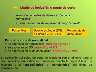 Límite de inclusión o punto de corte selección de límites de demarcación de la “normalidad” existen tres formas de expresar el rango “normal” Percentilos Porcentaje de adecuación Puntos de corte de normalidad   si se expresan en percentilos:  entre pc 3 y pc 97 si se expresan en DS:  entre +2 y –2 DS si se expresan en % de adecuación:  entre 90% y 110% Desvío estándar (DS) ó Puntaje Z. (NCHS) La selección del punto de corte se relaciona con el objetivo para el cual se utiliza ese indicador . Tener en cuenta la disponibilidad de recursos y la  “especificidad”  y  “sensibilidad”  del límite de demarcación. 